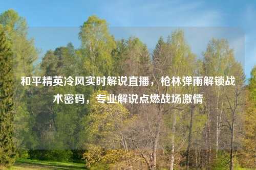 和平精英冷风实时解说直播，枪林弹雨解锁战术密码，专业解说点燃战场     