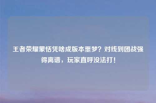 王者荣耀蒙恬凭啥成版本噩梦？对线到团战强得离谱，玩家直呼没法打！