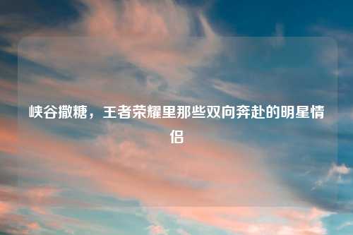 峡谷撒糖，王者荣耀里那些双向奔赴的明星情侣