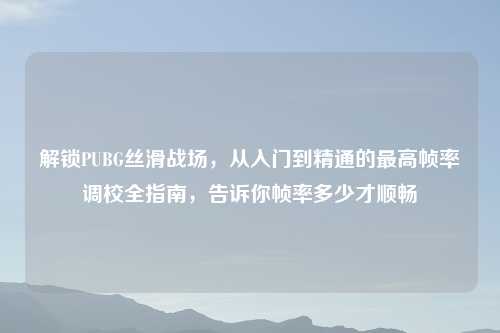 解锁PUBG丝滑战场，从入门到精通的更高帧率调校全指南，告诉你帧率多少才顺畅