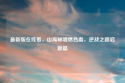 最新版在线看，山海秘境燃热血，逆战之路启新篇