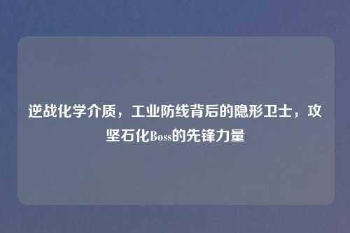 逆战化学介质，工业防线背后的隐形卫士，攻坚石化Boss的先锋力量