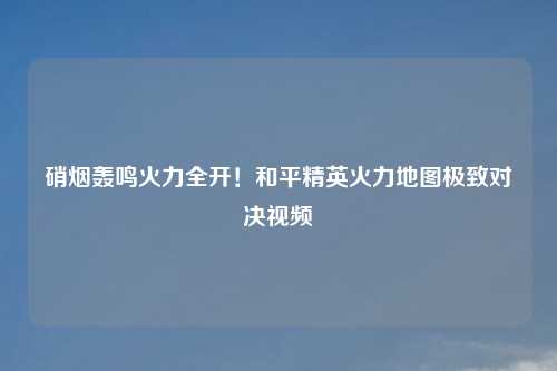 硝烟轰鸣火力全开！和平精英火力地图极致对决视频