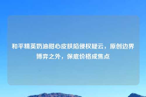和平精英奶油甜心皮肤陷侵权疑云，原创边界博弈之外，保底价格成焦点