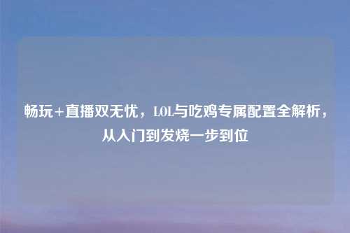 畅玩+直播双无忧，LOL与吃鸡专属配置全解析，从入门到发烧一步到位