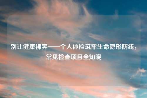 别让健康裸奔——个人体检筑牢生命隐形防线，常见检查项目全知晓