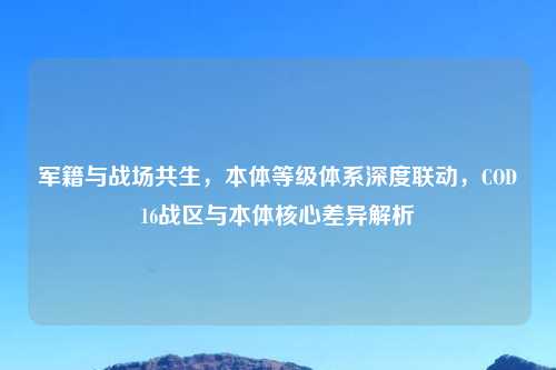 军籍与战场共生，本体等级体系深度联动，COD16战区与本体核心差异解析