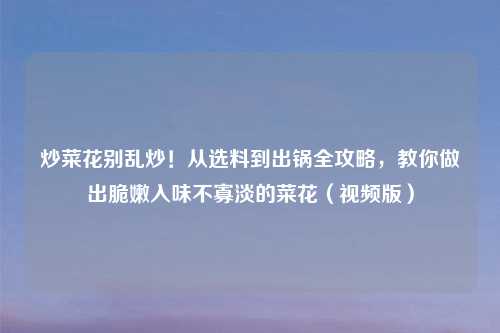炒菜花别乱炒！从选料到出锅全攻略，教你做出脆嫩入味不寡淡的菜花（视频版）