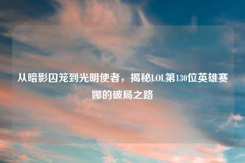 从暗影囚笼到光明使者，揭秘LOL第130位英雄赛娜的破局之路
