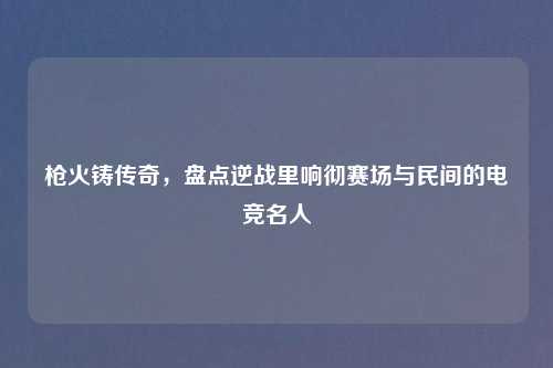枪火铸传奇，盘点逆战里响彻赛场与民间的电竞名人