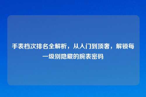 手表档次排名全解析，从入门到顶奢，解锁每一级别隐藏的腕表密码