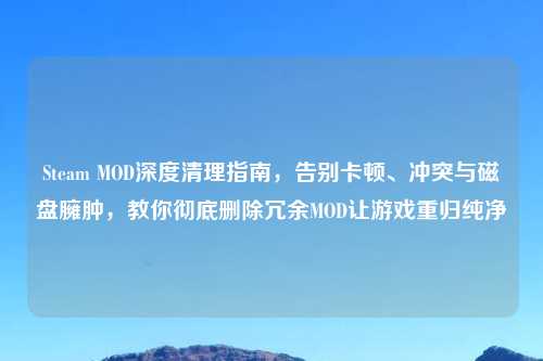 Steam MOD深度清理指南，告别卡顿、冲突与磁盘臃肿，教你彻底删除冗余MOD让游戏重归纯净