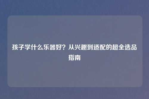 孩子学什么乐器好？从兴趣到适配的超全选品指南