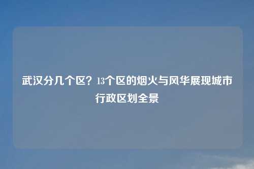 武汉分几个区？13个区的烟火与风华展现城市行政区划全景