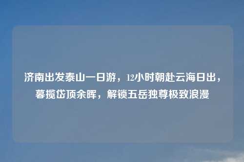 济南出发泰山一日游，12小时朝赴云海日出，暮揽岱顶余晖，解锁五岳独尊极致浪漫