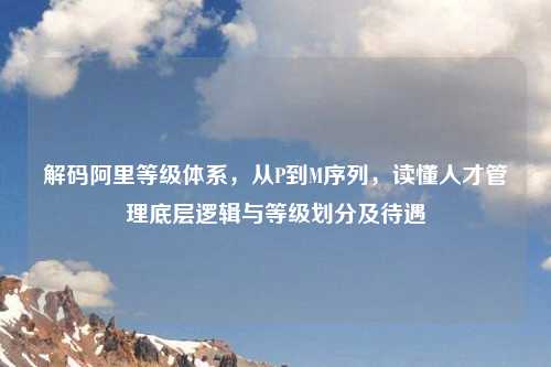 解码阿里等级体系，从P到M序列，读懂人才管理底层逻辑与等级划分及待遇
