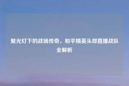 聚光灯下的战场传奇，和平精英头部直播战队全解析