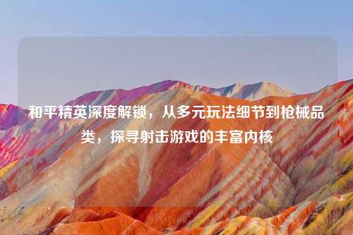 和平精英深度解锁，从多元玩法细节到枪械品类，探寻射击游戏的丰富内核