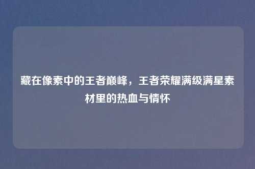 藏在像素中的王者巅峰，王者荣耀满级满星素材里的热血与情怀
