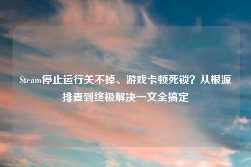 Steam停止运行关不掉、游戏卡顿死锁？从根源排查到终极解决一文全搞定