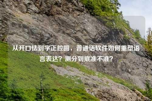 从开口怯到字正腔圆，普通话软件如何重塑语言表达？测分到底准不准？