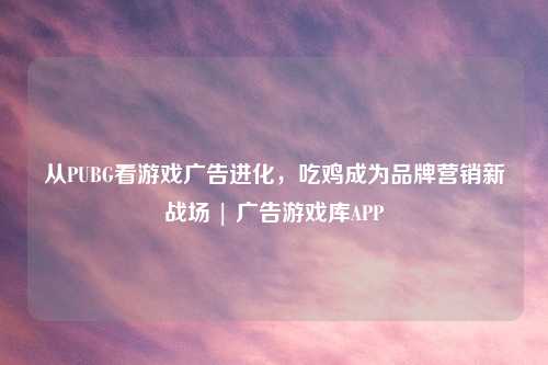 从PUBG看游戏广告进化，吃鸡成为品牌营销新战场 | 广告游戏库APP
