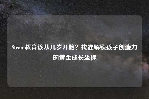 Steam教育该从几岁开始？找准解锁孩子创造力的黄金成长坐标
