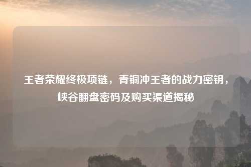 王者荣耀终极项链，青铜冲王者的战力密钥，峡谷翻盘密码及购买渠道揭秘