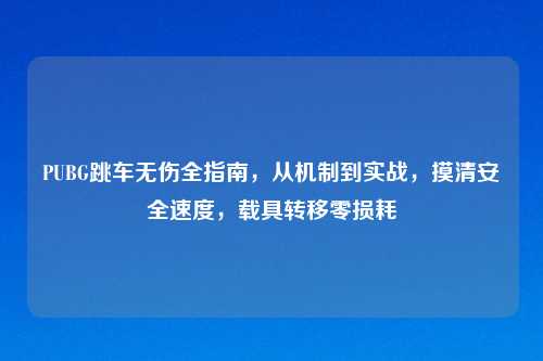 PUBG跳车无伤全指南，从机制到实战，摸清安全速度，载具转移零损耗