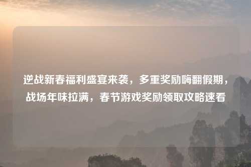 逆战新春福利盛宴来袭，多重奖励嗨翻假期，战场年味拉满，春节游戏奖励领取攻略速看