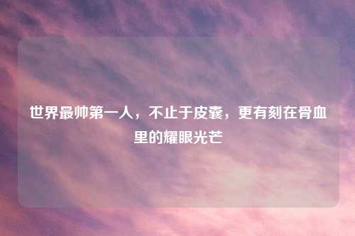 世界最帅之一人，不止于皮囊，更有刻在骨血里的耀眼光芒