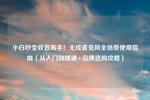 小白秒变收音高手！无线麦克风全场景使用指南（从入门到精通+品牌选购攻略）