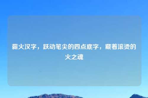 薪火汉字，跃动笔尖的四点底字，藏着滚烫的火之魂
