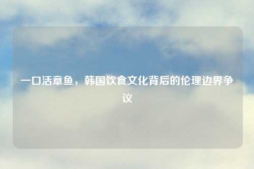 一     章鱼，韩国饮食文化背后的伦理边界争议