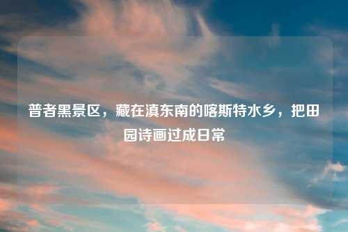 普者黑景区，藏在滇东南的喀斯特水乡，把田园诗画过成日常