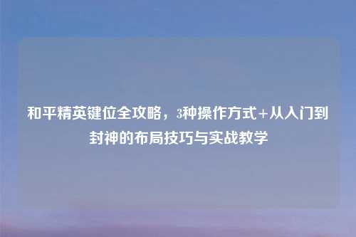 和平精英键位全攻略，3种操作方式+从入门到封神的布局技巧与实战教学