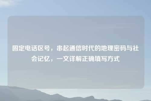 固定     区号，串起通信时代的地理密码与社会记忆，一文详解正确填写方式