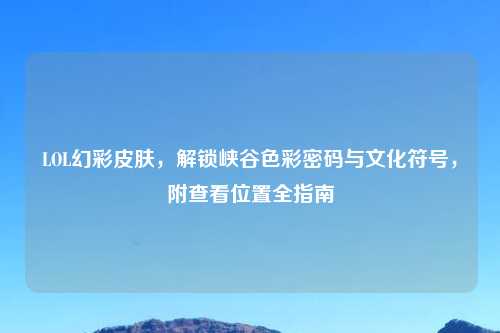 LOL幻彩皮肤，解锁峡谷色彩密码与文化符号，附查看位置全指南