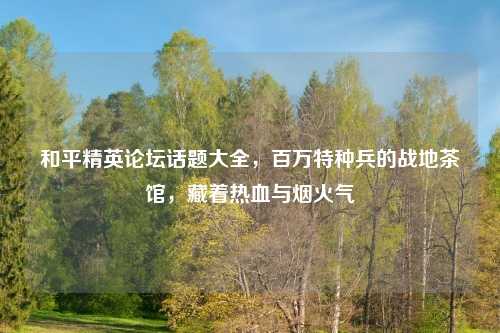 和平精英论坛话题大全，百万特种兵的战地茶馆，藏着热血与烟火气