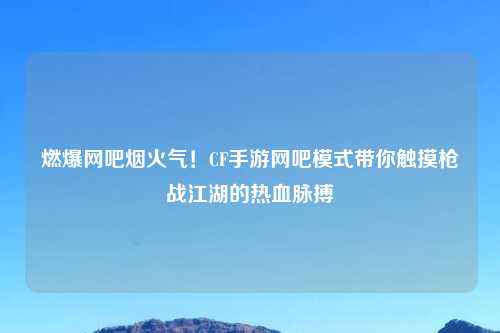 燃爆网吧烟火气！CF手游网吧模式带你触摸枪战江湖的热血脉搏