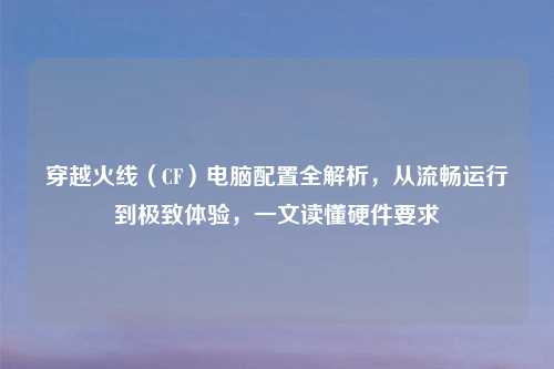 穿越火线（CF）电脑配置全解析，从流畅运行到极致体验，一文读懂硬件要求