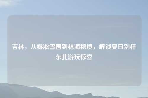 吉林，从雾凇雪国到林海秘境，解锁夏日别样东北游玩惊喜
