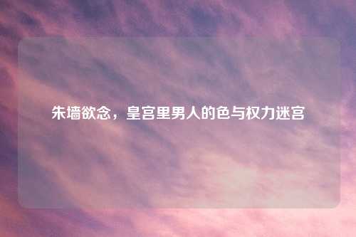 朱墙欲念，皇宫里男人的色与权力迷宫