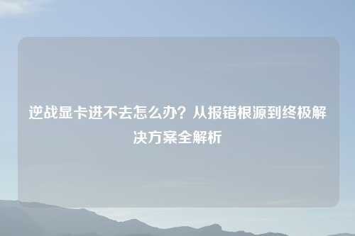 逆战显卡进不去怎么办？从报错根源到终极解决方案全解析