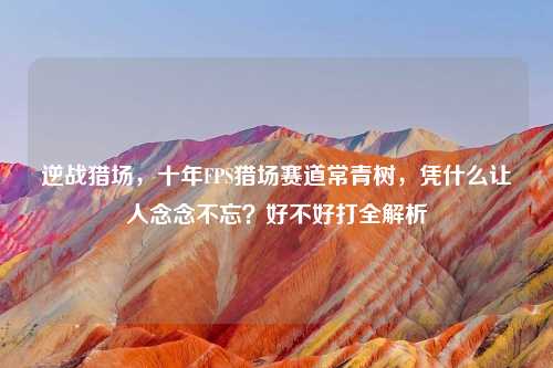 逆战猎场，十年FPS猎场赛道常青树，凭什么让人念念不忘？好不好打全解析