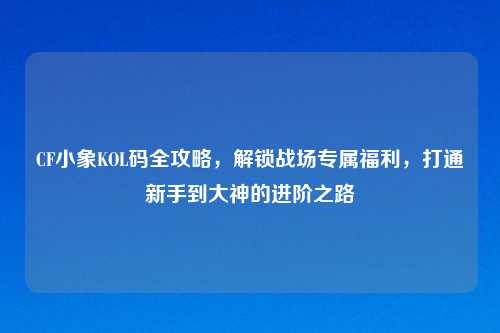 CF小象KOL码全攻略，解锁战场专属福利，打通新手到大神的进阶之路