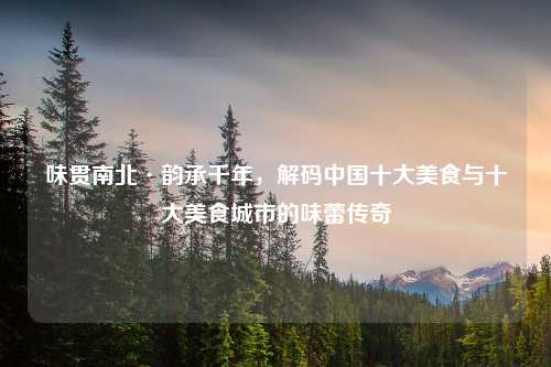 味贯南北·韵承千年，解码中国十大美食与十大美食城市的味蕾传奇