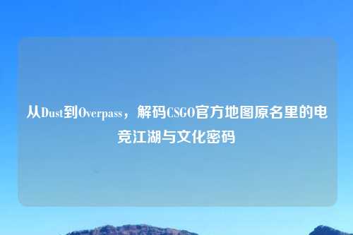 从Dust到Overpass，解码CSGO官方地图原名里的电竞江湖与文化密码