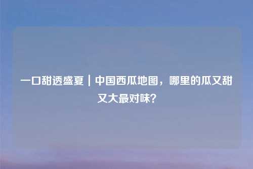 一口甜透盛夏｜中国西瓜地图，哪里的瓜又甜又大最对味？