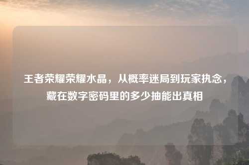 王者荣耀荣耀水晶，从概率迷局到玩家执念，藏在数字密码里的多少抽能出真相